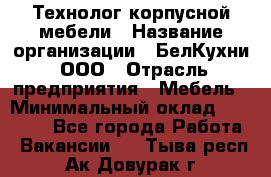Технолог корпусной мебели › Название организации ­ БелКухни, ООО › Отрасль предприятия ­ Мебель › Минимальный оклад ­ 45 000 - Все города Работа » Вакансии   . Тыва респ.,Ак-Довурак г.